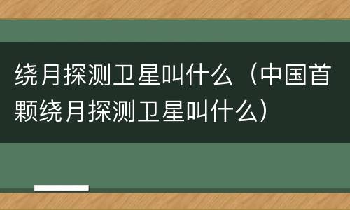绕月探测卫星叫什么（中国首颗绕月探测卫星叫什么）