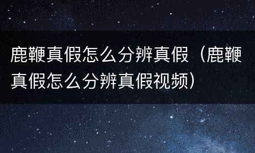 鹿鞭真假怎么分辨真假（鹿鞭真假怎么分辨真假视频）