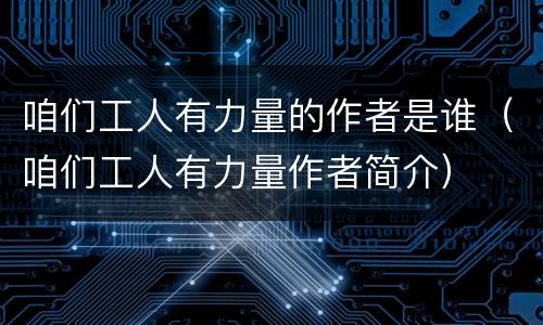 咱们工人有力量的作者是谁（咱们工人有力量作者简介）