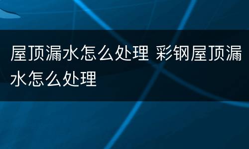 屋顶漏水怎么处理 彩钢屋顶漏水怎么处理