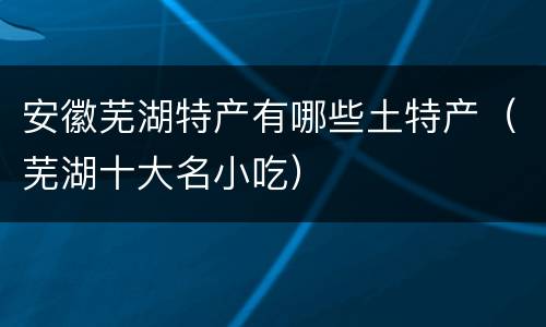 安徽芜湖特产有哪些土特产(芜湖十大名小吃)