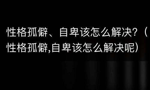 性格孤僻、自卑该怎么解决?（性格孤僻,自卑该怎么解决呢）