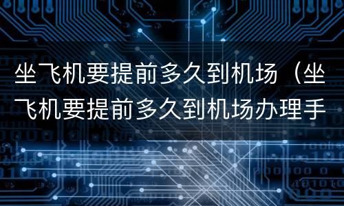 坐飞机要提前多久到机场（坐飞机要提前多久到机场办理手续）