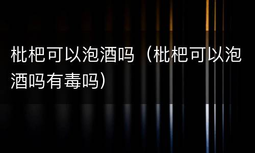 枇杷可以泡酒吗（枇杷可以泡酒吗有毒吗）