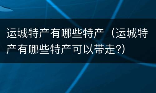 运城特产有哪些特产（运城特产有哪些特产可以带走?）