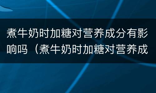 煮牛奶时加糖对营养成分有影响吗（煮牛奶时加糖对营养成分有影响吗对吗）