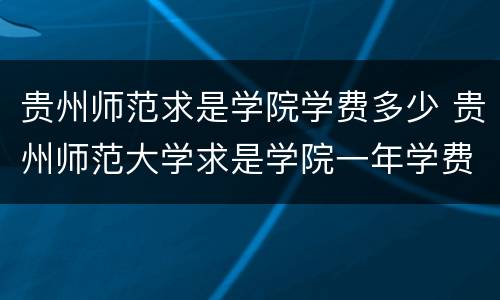 贵州师范求是学院学费多少 贵州师范大学求是学院一年学费多少