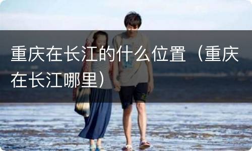 重庆在长江的什么位置（重庆在长江哪里）