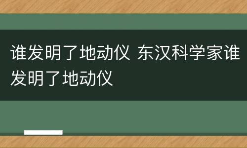 谁发明了地动仪 东汉科学家谁发明了地动仪
