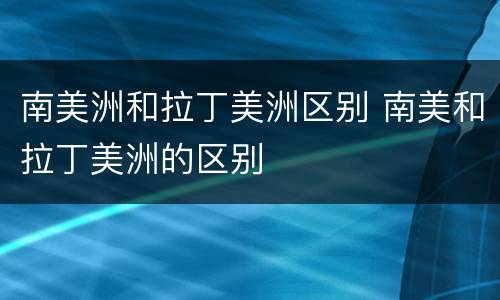 南美洲和拉丁美洲区别 南美和拉丁美洲的区别