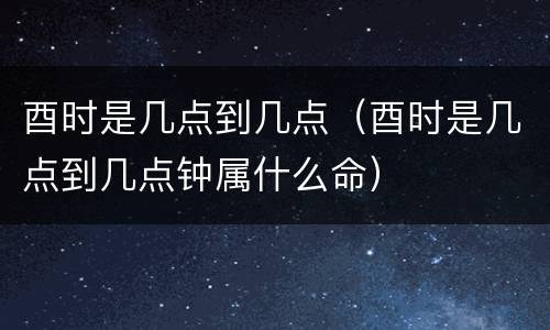 酉时是几点到几点（酉时是几点到几点钟属什么命）