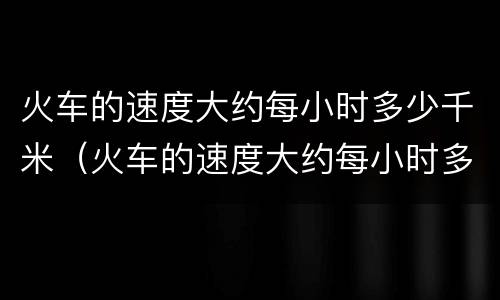 火车的速度大约每小时多少千米（火车的速度大约每小时多少千米每秒）