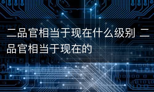 二品官相当于现在什么级别 二品官相当于现在的