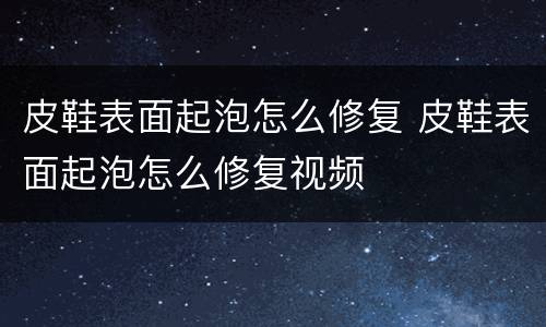 皮鞋表面起泡怎么修复 皮鞋表面起泡怎么修复视频