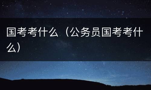 国考考什么（公务员国考考什么）