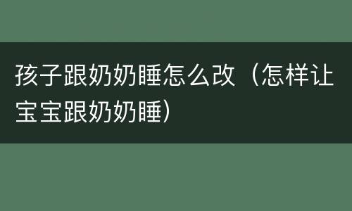 孩子跟奶奶睡怎么改（怎样让宝宝跟奶奶睡）