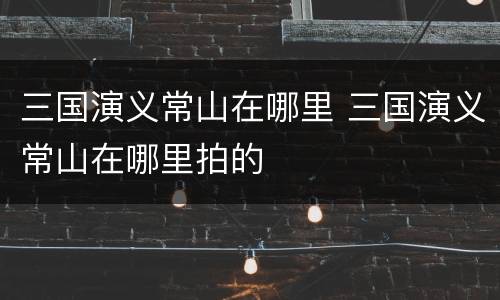 三国演义常山在哪里 三国演义常山在哪里拍的