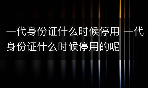 一代身份证什么时候停用 一代身份证什么时候停用的呢
