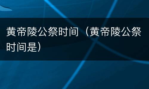 黄帝陵公祭时间（黄帝陵公祭时间是）