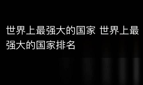 世界上最强大的国家 世界上最强大的国家排名