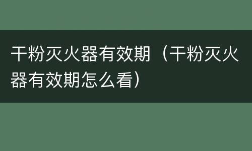 干粉灭火器有效期（干粉灭火器有效期怎么看）