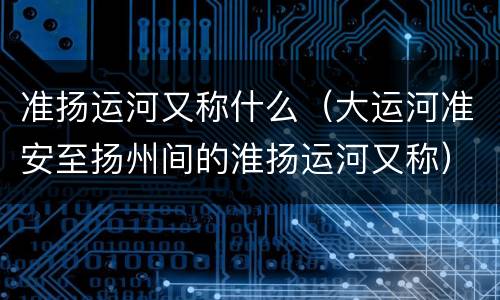 准扬运河又称什么（大运河准安至扬州间的淮扬运河又称）