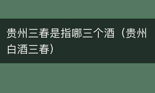 贵州三春是指哪三个酒（贵州白酒三春）