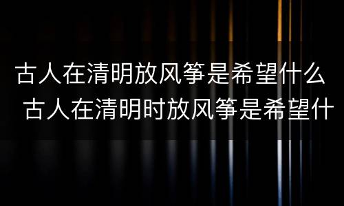 古人在清明放风筝是希望什么 古人在清明时放风筝是希望什么