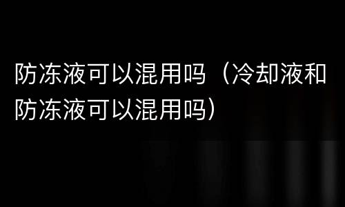 防冻液可以混用吗（冷却液和防冻液可以混用吗）
