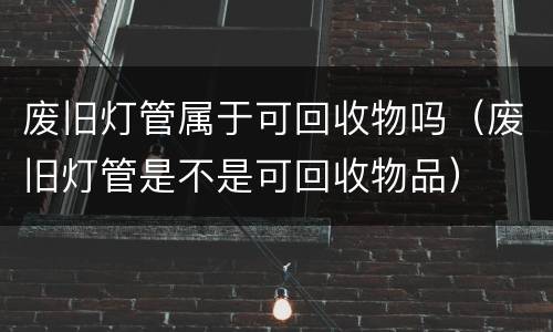 废旧灯管属于可回收物吗（废旧灯管是不是可回收物品）