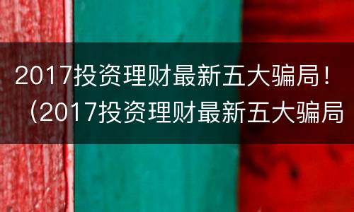 2017投资理财最新五大骗局！（2017投资理财最新五大骗局视频）