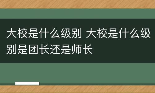 大校是什么级别 大校是什么级别是团长还是师长