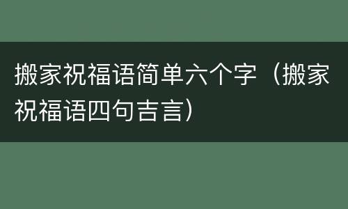 搬家祝福语简单六个字（搬家祝福语四句吉言）