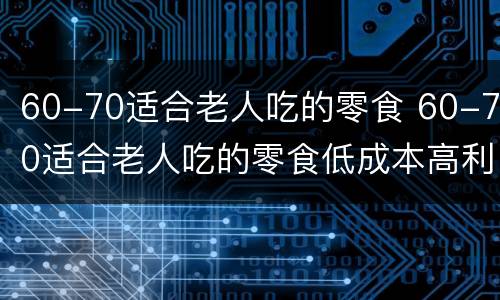 60-70适合老人吃的零食 60-70适合老人吃的零食低成本高利润