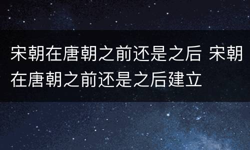宋朝在唐朝之前还是之后 宋朝在唐朝之前还是之后建立