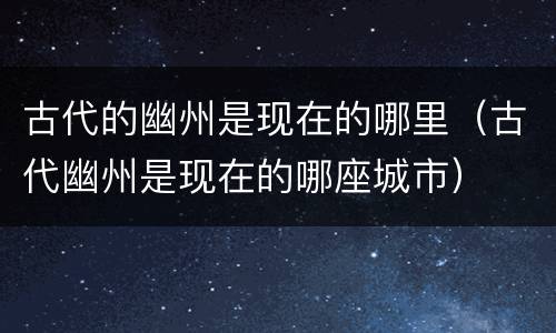 古代的幽州是现在的哪里（古代幽州是现在的哪座城市）