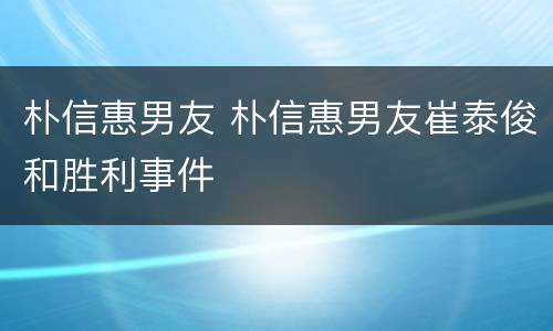 朴信惠男友 朴信惠男友崔泰俊和胜利事件