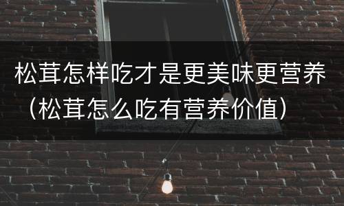 松茸怎样吃才是更美味更营养（松茸怎么吃有营养价值）
