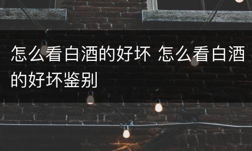 怎么看白酒的好坏 怎么看白酒的好坏鉴别