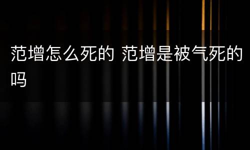 范增怎么死的 范增是被气死的吗