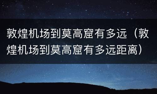 敦煌机场到莫高窟有多远（敦煌机场到莫高窟有多远距离）