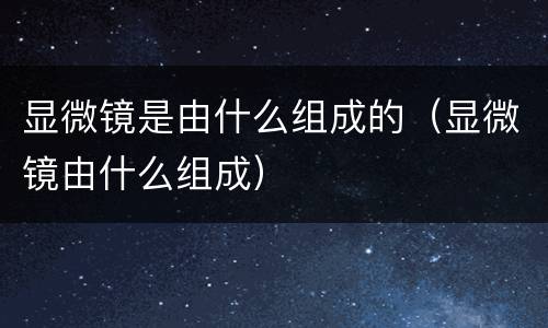 显微镜是由什么组成的（显微镜由什么组成）