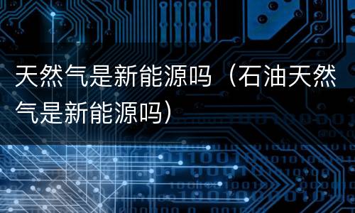 天然气是新能源吗（石油天然气是新能源吗）