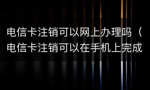 电信卡注销可以网上办理吗（电信卡注销可以在手机上完成吗）