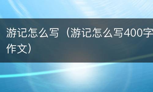 游记怎么写（游记怎么写400字作文）