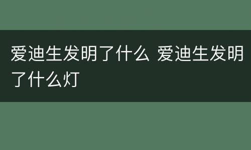 爱迪生发明了什么 爱迪生发明了什么灯