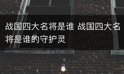 战国四大名将是谁 战国四大名将是谁的守护灵