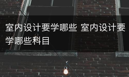 室内设计要学哪些 室内设计要学哪些科目