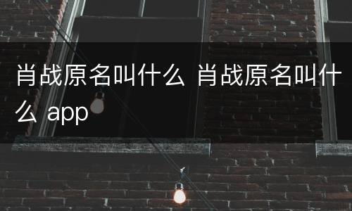 肖战原名叫什么 肖战原名叫什么 app