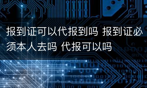报到证可以代报到吗 报到证必须本人去吗 代报可以吗